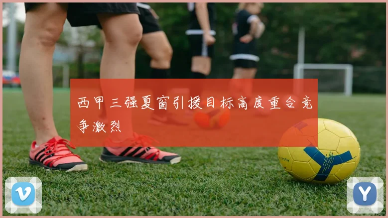 西甲三强夏窗引援目标高度重合竞争激烈
